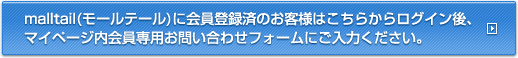 malltail(モールテール)に会員登録済のお客様はこちらからログイン後、マイページ内会員専用お問い合わせフォームにご入力ください。
